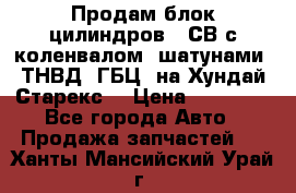 Продам блок цилиндров D4СВ с коленвалом, шатунами, ТНВД, ГБЦ, на Хундай Старекс  › Цена ­ 50 000 - Все города Авто » Продажа запчастей   . Ханты-Мансийский,Урай г.